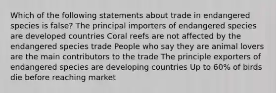 Which of the following statements about trade in endangered species is false? The principal importers of endangered species are developed countries Coral reefs are not affected by the endangered species trade People who say they are animal lovers are the main contributors to the trade The principle exporters of endangered species are developing countries Up to 60% of birds die before reaching market