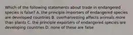 Which of the following statements about trade in endangered species is false? A. the principle importers of endangered species are developed countries B. overharvesting affects animals more than plants C. the principle exporters of endangered species are developing countries D. none of these are false