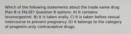 Which of the following statements about the trade name drug Plan B is FALSE? Question 8 options: A) It contains levonorgestrel. B) It is taken orally. C) It is taken before sexual intercourse to prevent pregnancy. D) It belongs to the category of progestin-only contraceptive drugs.