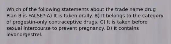 Which of the following statements about the trade name drug Plan B is FALSE? A) It is taken orally. B) It belongs to the category of progestin-only contraceptive drugs. C) It is taken before sexual intercourse to prevent pregnancy. D) It contains levonorgestrel.