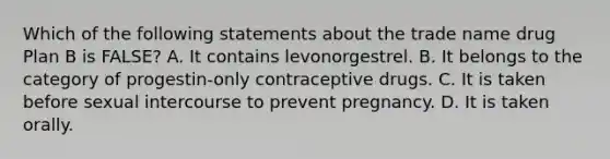 Which of the following statements about the trade name drug Plan B is FALSE? A. It contains levonorgestrel. B. It belongs to the category of progestin-only contraceptive drugs. C. It is taken before sexual intercourse to prevent pregnancy. D. It is taken orally.