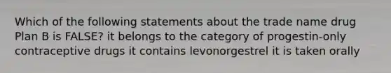 Which of the following statements about the trade name drug Plan B is FALSE? it belongs to the category of progestin-only contraceptive drugs it contains levonorgestrel it is taken orally