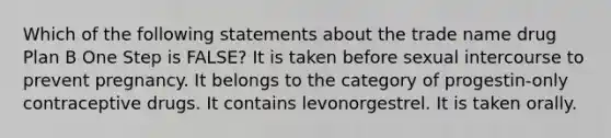 Which of the following statements about the trade name drug Plan B One Step is FALSE? It is taken before sexual intercourse to prevent pregnancy. It belongs to the category of progestin-only contraceptive drugs. It contains levonorgestrel. It is taken orally.