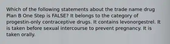 Which of the following statements about the trade name drug Plan B One Step is FALSE? It belongs to the category of progestin-only contraceptive drugs. It contains levonorgestrel. It is taken before sexual intercourse to prevent pregnancy. It is taken orally.