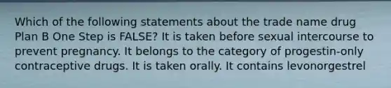 Which of the following statements about the trade name drug Plan B One Step is FALSE? It is taken before sexual intercourse to prevent pregnancy. It belongs to the category of progestin-only contraceptive drugs. It is taken orally. It contains levonorgestrel