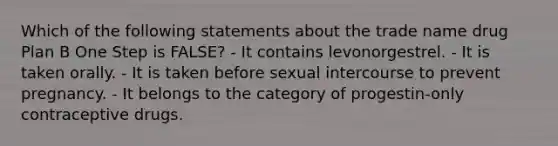 Which of the following statements about the trade name drug Plan B One Step is FALSE? - It contains levonorgestrel. - It is taken orally. - It is taken before sexual intercourse to prevent pregnancy. - It belongs to the category of progestin-only contraceptive drugs.