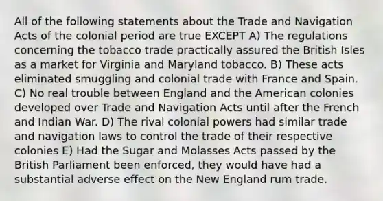 All of the following statements about the Trade and Navigation Acts of the colonial period are true EXCEPT A) The regulations concerning the tobacco trade practically assured the British Isles as a market for Virginia and Maryland tobacco. B) These acts eliminated smuggling and colonial trade with France and Spain. C) No real trouble between England and the American colonies developed over Trade and Navigation Acts until after the French and Indian War. D) The rival colonial powers had similar trade and navigation laws to control the trade of their respective colonies E) Had the Sugar and Molasses Acts passed by the British Parliament been enforced, they would have had a substantial adverse effect on the New England rum trade.