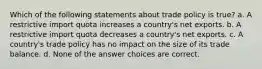 Which of the following statements about trade policy is true? a. A restrictive import quota increases a country's net exports. b. A restrictive import quota decreases a country's net exports. c. A country's trade policy has no impact on the size of its trade balance. d. None of the answer choices are correct.