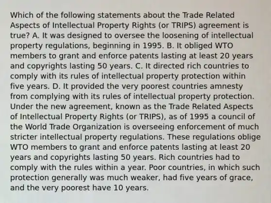 Which of the following statements about the Trade Related Aspects of Intellectual Property Rights (or TRIPS) agreement is true? A. It was designed to oversee the loosening of intellectual property regulations, beginning in 1995. B. It obliged WTO members to grant and enforce patents lasting at least 20 years and copyrights lasting 50 years. C. It directed rich countries to comply with its rules of intellectual property protection within five years. D. It provided the very poorest countries amnesty from complying with its rules of intellectual property protection. Under the new agreement, known as the Trade Related Aspects of Intellectual Property Rights (or TRIPS), as of 1995 a council of the World Trade Organization is overseeing enforcement of much stricter intellectual property regulations. These regulations oblige WTO members to grant and enforce patents lasting at least 20 years and copyrights lasting 50 years. Rich countries had to comply with the rules within a year. Poor countries, in which such protection generally was much weaker, had five years of grace, and the very poorest have 10 years.