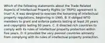 Which of the following statements about the Trade Related Aspects of Intellectual Property Rights (or TRIPS) agreement is true? A. It was designed to oversee the loosening of intellectual property regulations, beginning in 1995. B. It obliged WTO members to grant and enforce patents lasting at least 20 years and copyrights lasting 50 years. C. It directed rich countries to comply with its rules of intellectual property protection within five years. D. It provided the very poorest countries amnesty from complying with its rules of intellectual property protection.