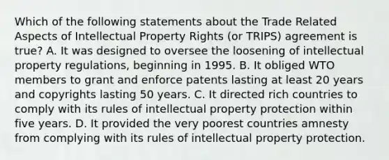 Which of the following statements about the Trade Related Aspects of Intellectual Property Rights (or TRIPS) agreement is true? A. It was designed to oversee the loosening of intellectual property regulations, beginning in 1995. B. It obliged WTO members to grant and enforce patents lasting at least 20 years and copyrights lasting 50 years. C. It directed rich countries to comply with its rules of intellectual property protection within five years. D. It provided the very poorest countries amnesty from complying with its rules of intellectual property protection.