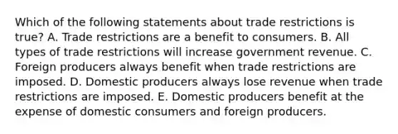 Which of the following statements about trade restrictions is true? A. Trade restrictions are a benefit to consumers. B. All types of trade restrictions will increase government revenue. C. Foreign producers always benefit when trade restrictions are imposed. D. Domestic producers always lose revenue when trade restrictions are imposed. E. Domestic producers benefit at the expense of domestic consumers and foreign producers.