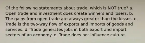 Of the following statements about trade, which is NOT true? a. Open trade and investment does create winners and losers. b. The gains from open trade are always greater than the losses. c. Trade is the two-way flow of exports and imports of goods and services. d. Trade generates jobs in both export and import sectors of an economy. e. Trade does not influence culture.