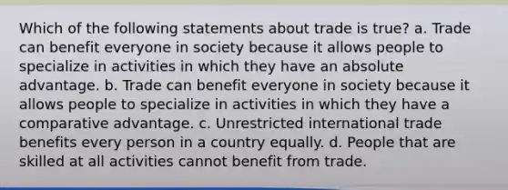 Which of the following statements about trade is true? a. Trade can benefit everyone in society because it allows people to specialize in activities in which they have an absolute advantage. b. Trade can benefit everyone in society because it allows people to specialize in activities in which they have a comparative advantage. c. Unrestricted international trade benefits every person in a country equally. d. People that are skilled at all activities cannot benefit from trade.