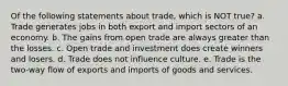 Of the following statements about trade, which is NOT true? a. Trade generates jobs in both export and import sectors of an economy. b. The gains from open trade are always greater than the losses. c. Open trade and investment does create winners and losers. d. Trade does not influence culture. e. Trade is the two-way flow of exports and imports of goods and services.