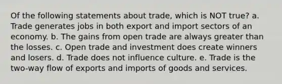 Of the following statements about trade, which is NOT true? a. Trade generates jobs in both export and import sectors of an economy. b. The gains from open trade are always greater than the losses. c. Open trade and investment does create winners and losers. d. Trade does not influence culture. e. Trade is the two-way flow of exports and imports of goods and services.