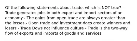 Of the following statements about trade, which is NOT true? - Trade generates jobs in both export and import sectors of an economy - The gains from open trade are always greater than the losses - Open trade and investment does create winners and losers - Trade Dows not influence culture - Trade is the two-way flow of exports and imports of goods and services