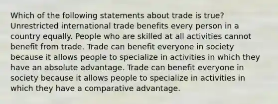 Which of the following statements about trade is true? Unrestricted international trade benefits every person in a country equally. People who are skilled at all activities cannot benefit from trade. Trade can benefit everyone in society because it allows people to specialize in activities in which they have an absolute advantage. Trade can benefit everyone in society because it allows people to specialize in activities in which they have a comparative advantage.