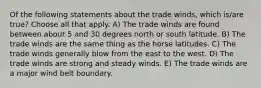 Of the following statements about the trade winds, which is/are true? Choose all that apply. A) The trade winds are found between about 5 and 30 degrees north or south latitude. B) The trade winds are the same thing as the horse latitudes. C) The trade winds generally blow from the east to the west. D) The trade winds are strong and steady winds. E) The trade winds are a major wind belt boundary.