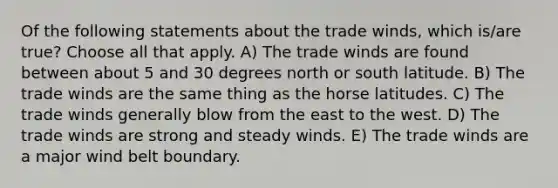 Of the following statements about the trade winds, which is/are true? Choose all that apply. A) The trade winds are found between about 5 and 30 degrees north or south latitude. B) The trade winds are the same thing as the horse latitudes. C) The trade winds generally blow from the east to the west. D) The trade winds are strong and steady winds. E) The trade winds are a major wind belt boundary.