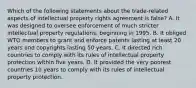 Which of the following statements about the trade-related aspects of intellectual property rights agreement is false? A. It was designed to oversee enforcement of much stricter intellectual property regulations, beginning in 1995. B. It obliged WTO members to grant and enforce patents lasting at least 20 years and copyrights lasting 50 years. C. It directed rich countries to comply with its rules of intellectual property protection within five years. D. It provided the very poorest countries 10 years to comply with its rules of intellectual property protection.