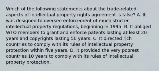 Which of the following statements about the trade-related aspects of intellectual property rights agreement is false? A. It was designed to oversee enforcement of much stricter intellectual property regulations, beginning in 1995. B. It obliged WTO members to grant and enforce patents lasting at least 20 years and copyrights lasting 50 years. C. It directed rich countries to comply with its rules of intellectual property protection within five years. D. It provided the very poorest countries 10 years to comply with its rules of intellectual property protection.