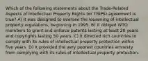 Which of the following statements about the Trade-Related Aspects of Intellectual Property Rights (or TRIPS) agreement is true? A) It was designed to oversee the loosening of intellectual property regulations, beginning in 1995. B) It obliged WTO members to grant and enforce patents lasting at least 20 years and copyrights lasting 50 years. C) It directed rich countries to comply with its rules of intellectual property protection within five years. D) It provided the very poorest countries amnesty from complying with its rules of intellectual property protection.