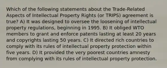 Which of the following statements about the Trade-Related Aspects of Intellectual Property Rights (or TRIPS) agreement is true? A) It was designed to oversee the loosening of intellectual property regulations, beginning in 1995. B) It obliged WTO members to grant and enforce patents lasting at least 20 years and copyrights lasting 50 years. C) It directed rich countries to comply with its rules of intellectual property protection within five years. D) It provided the very poorest countries amnesty from complying with its rules of intellectual property protection.