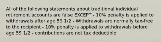 All of the following statements about traditional individual retirement accounts are false EXCEPT - 10% penalty is applied to withdrawals after age 59 1/2 - Withdrawals are normally tax-free to the recipient - 10% penalty is applied to withdrawals before age 59 1/2 - contributions are not tax deductible