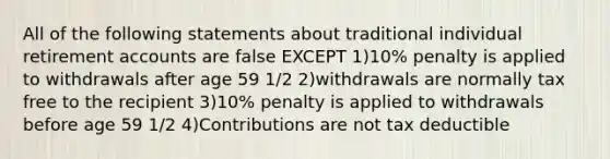 All of the following statements about traditional individual retirement accounts are false EXCEPT 1)10% penalty is applied to withdrawals after age 59 1/2 2)withdrawals are normally tax free to the recipient 3)10% penalty is applied to withdrawals before age 59 1/2 4)Contributions are not tax deductible