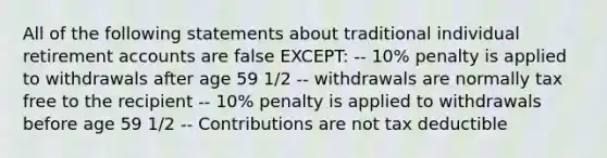 All of the following statements about traditional individual retirement accounts are false EXCEPT: -- 10% penalty is applied to withdrawals after age 59 1/2 -- withdrawals are normally tax free to the recipient -- 10% penalty is applied to withdrawals before age 59 1/2 -- Contributions are not tax deductible