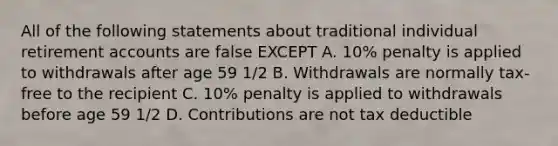 All of the following statements about traditional individual retirement accounts are false EXCEPT A. 10% penalty is applied to withdrawals after age 59 1/2 B. Withdrawals are normally tax-free to the recipient C. 10% penalty is applied to withdrawals before age 59 1/2 D. Contributions are not tax deductible