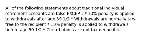 All of the following statements about traditional individual retirement accounts are false EXCEPT: * 10% penalty is applied to withdrawals after age 59 1/2 * Withdrawals are normally tax-free to the recipient * 10% penalty is applied to withdrawals before age 59 1/2 * Contributions are not tax deductible