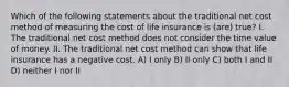 Which of the following statements about the traditional net cost method of measuring the cost of life insurance is (are) true? I. The traditional net cost method does not consider the time value of money. II. The traditional net cost method can show that life insurance has a negative cost. A) I only B) II only C) both I and II D) neither I nor II