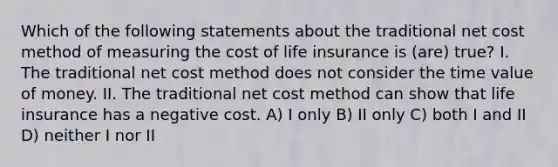 Which of the following statements about the traditional net cost method of measuring the cost of life insurance is (are) true? I. The traditional net cost method does not consider the time value of money. II. The traditional net cost method can show that life insurance has a negative cost. A) I only B) II only C) both I and II D) neither I nor II