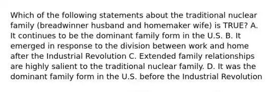 Which of the following statements about the traditional nuclear family (breadwinner husband and homemaker wife) is TRUE? A. It continues to be the dominant family form in the U.S. B. It emerged in response to the division between work and home after the Industrial Revolution C. Extended family relationships are highly salient to the traditional nuclear family. D. It was the dominant family form in the U.S. before the Industrial Revolution