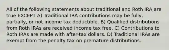 All of the following statements about traditional and Roth IRA are true EXCEPT A) Traditional IRA contributions may be fully, partially, or not income tax deductible. B) Qualified distributions from Roth IRAs are received income tax free. C) Contributions to Roth IRAs are made with after-tax dollars. D) Traditional IRAs are exempt from the penalty tax on premature distributions.