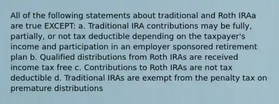 All of the following statements about traditional and Roth IRAa are true EXCEPT: a. Traditional IRA contributions may be fully, partially, or not tax deductible depending on the taxpayer's income and participation in an employer sponsored retirement plan b. Qualified distributions from Roth IRAs are received income tax free c. Contributions to Roth IRAs are not tax deductible d. Traditional IRAs are exempt from the penalty tax on premature distributions