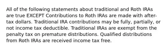 All of the following statements about traditional and Roth IRAs are true EXCEPT Contributions to Roth IRAs are made with after-tax dollars. Traditional IRA contributions may be fully, partially, or not income tax deductible. Traditional IRAs are exempt from the penalty tax on premature distributions. Qualified distributions from Roth IRAs are received income tax free.