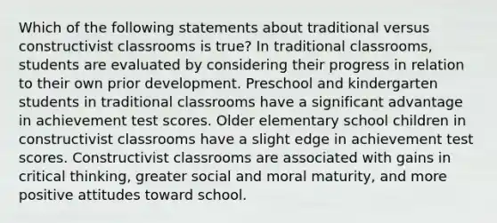 Which of the following statements about traditional versus constructivist classrooms is true? In traditional classrooms, students are evaluated by considering their progress in relation to their own prior development. Preschool and kindergarten students in traditional classrooms have a significant advantage in achievement test scores. Older elementary school children in constructivist classrooms have a slight edge in achievement test scores. Constructivist classrooms are associated with gains in critical thinking, greater social and moral maturity, and more positive attitudes toward school.