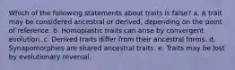 Which of the following statements about traits is false? a. A trait may be considered ancestral or derived, depending on the point of reference. b. Homoplastic traits can arise by convergent evolution. c. Derived traits differ from their ancestral forms. d. Synapomorphies are shared ancestral traits. e. Traits may be lost by evolutionary reversal.