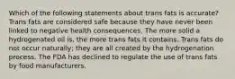 Which of the following statements about trans fats is accurate? Trans fats are considered safe because they have never been linked to negative health consequences. The more solid a hydrogenated oil is, the more trans fats it contains. Trans fats do not occur naturally; they are all created by the hydrogenation process. The FDA has declined to regulate the use of trans fats by food manufacturers.