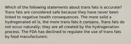 Which of the following statements about trans fats is accurate? Trans fats are considered safe because they have never been linked to negative health consequences. The more solid a hydrogenated oil is, the more trans fats it contains. Trans fats do not occur naturally; they are all created by the hydrogenation process. The FDA has declined to regulate the use of trans fats by food manufacturers.