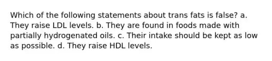 Which of the following statements about trans fats is false? a. They raise LDL levels. b. They are found in foods made with partially hydrogenated oils. c. Their intake should be kept as low as possible. d. They raise HDL levels.