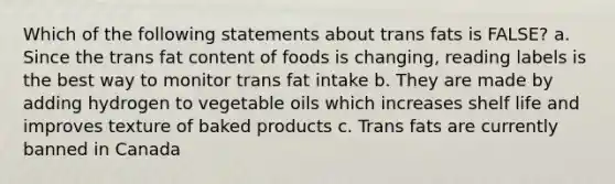 Which of the following statements about trans fats is FALSE? a. Since the trans fat content of foods is changing, reading labels is the best way to monitor trans fat intake b. They are made by adding hydrogen to vegetable oils which increases shelf life and improves texture of baked products c. Trans fats are currently banned in Canada