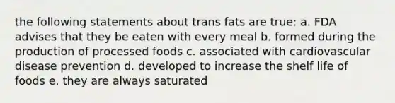 the following statements about trans fats are true: a. FDA advises that they be eaten with every meal b. formed during the production of processed foods c. associated with cardiovascular disease prevention d. developed to increase the shelf life of foods e. they are always saturated