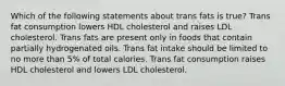 Which of the following statements about trans fats is true? Trans fat consumption lowers HDL cholesterol and raises LDL cholesterol. Trans fats are present only in foods that contain partially hydrogenated oils. Trans fat intake should be limited to no more than 5% of total calories. Trans fat consumption raises HDL cholesterol and lowers LDL cholesterol.