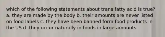 which of the following statements about trans fatty acid is true? a. they are made by the body b. their amounts are never listed on food labels c. they have been banned form food products in the US d. they occur naturally in foods in large amounts