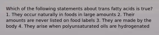 Which of the following statements about trans fatty acids is true? 1. They occur naturally in foods in large amounts 2. Their amounts are never listed on food labels 3. They are made by the body 4. They arise when polyunsaturated oils are hydrogenated