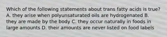 Which of the following statements about trans fatty acids is true? A. they arise when polyunsaturated oils are hydrogenated B. they are made by the body C. they occur naturally in foods in large amounts D. their amounts are never listed on food labels